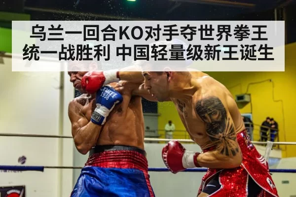 乌兰一回合KO对手夺世界拳王统一战胜利 中国轻量级新王诞生