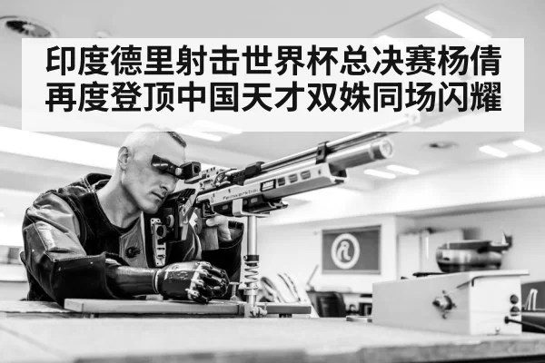 印度德里射击世界杯总决赛杨倩再度登顶中国天才双姝同场闪耀
